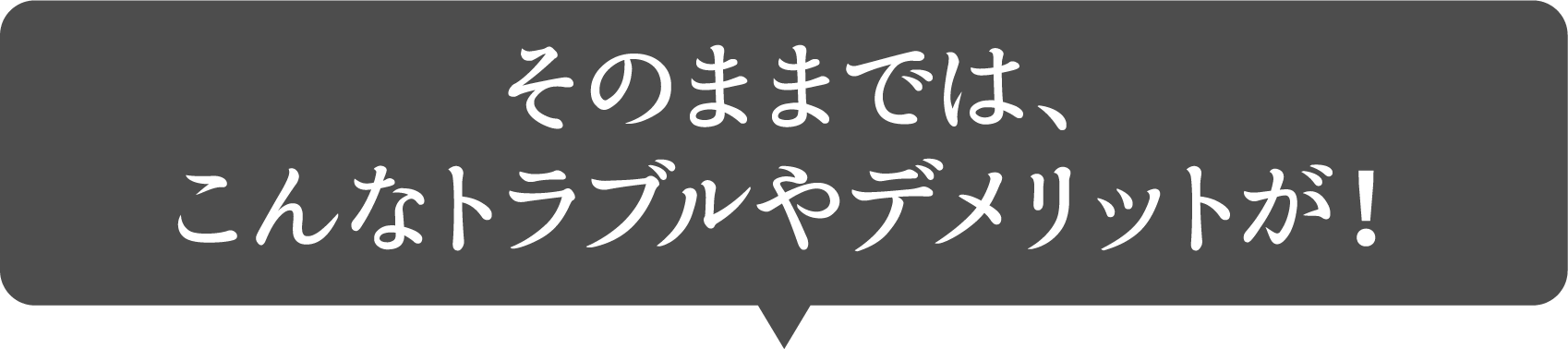 そのままでは、こんなトラブルやデメリットが!