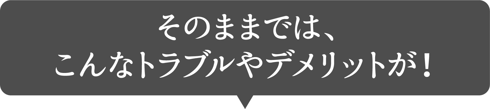 そのままでは、こんなトラブルやデメリットが！